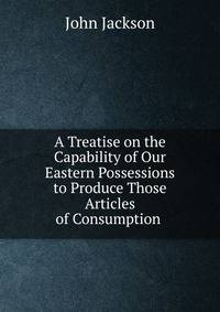 A Treatise on the Capability of Our Eastern Possessions to Produce Those Articles of Consumption .