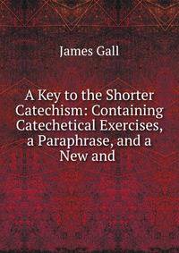 A Key to the Shorter Catechism: Containing Catechetical Exercises, a Paraphrase, and a New and .