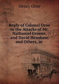 Reply of Colonel Orne to the Attacks of Mr. Nathaniel Greene, and David Henshaw, and Others, in .