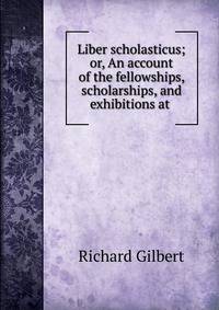 Liber scholasticus; or, An account of the fellowships, scholarships, and exhibitions at .