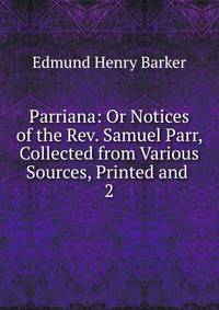 Parriana: Or Notices of the Rev. Samuel Parr, Collected from Various Sources, Printed and .. 2