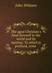 The aged Christian's final farewell to the world and its vanities. To which is prefixed, some .