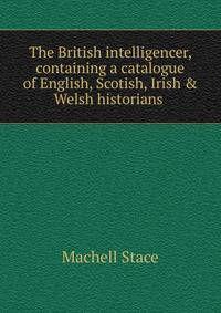 The British intelligencer, containing a catalogue of English, Scotish, Irish &amp; Welsh historians .