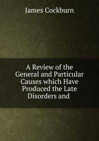 A Review of the General and Particular Causes which Have Produced the Late Disorders and .