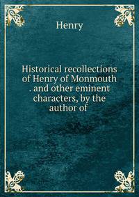 Historical recollections of Henry of Monmouth . and other eminent characters, by the author of .