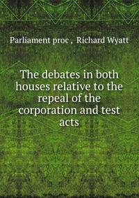 The debates in both houses relative to the repeal of the corporation and test acts