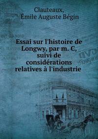 Essai sur l'histoire de Longwy, par m. C, suivi de consid?rations relatives ? l'industrie .