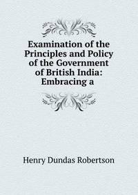 Examination of the Principles and Policy of the Government of British India: Embracing a .