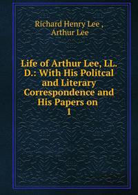 Life of Arthur Lee, LL. D.: With His Politcal and Literary Correspondence and His Papers on .. 1