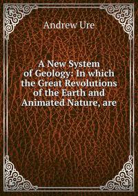 A New System of Geology: In which the Great Revolutions of the Earth and Animated Nature, are .