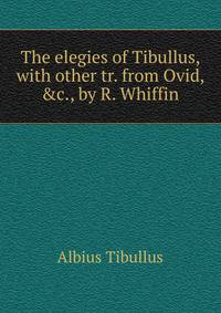 The elegies of Tibullus, with other tr. from Ovid, &amp;c., by R. Whiffin