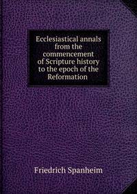 Ecclesiastical annals from the commencement of Scripture history to the epoch of the Reformation .