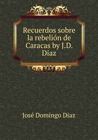 Recuerdos sobre la rebelion de Caracas by J.D. Diaz.