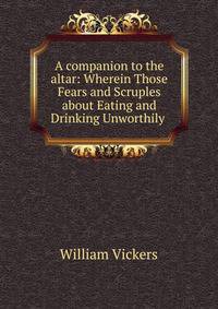 A companion to the altar: Wherein Those Fears and Scruples about Eating and Drinking Unworthily .