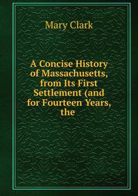 A Concise History of Massachusetts, from Its First Settlement (and for Fourteen Years, the .
