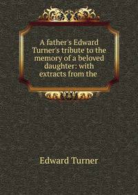 A father's Edward Turner's tribute to the memory of a beloved daughter: with extracts from the .