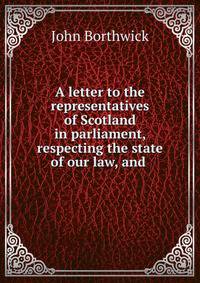 A letter to the representatives of Scotland in parliament, respecting the state of our law, and .