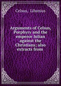 Arguments of Celsus, Porphyry and the emperor Julian against the Christians; also extracts from .