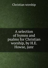 A selection of hymns and psalms for Christian worship, by H.E. Howse, junr