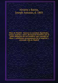 Hijos de Madrid : ilustres en santidad, dignidades, armas, ciencias y artes; diccionario histrico por el orden alfabetico de sus nombres, que consagra al illmo. y nobilsimo ayuntamiento de la imperial y coronada villa de Madrid. 1