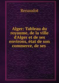Alger: Tableau du royaume, de la ville d'Alger et de ses environs, ?tat de son commerce, de ses .