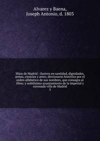 Hijos de Madrid : ilustres en santidad, dignidades, armas, ciencias y artes; diccionario histrico por el orden alfabetico de sus nombres, que consagra al illmo. y nobilsimo ayuntamiento de la imperial y coronada villa de Madrid. 3