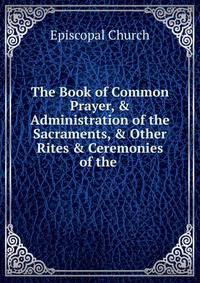 The Book of Common Prayer, &amp; Administration of the Sacraments, &amp; Other Rites &amp; Ceremonies of the .