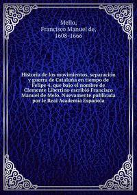 Historia de los movimientos, separacion y guerra de Cataluna en tiempo de Felipe 4, que bajo el nombre de Clemente Libertino escribio Francisco Manuel de Melo. Nuevamente publicada por le Real Academia Espanola