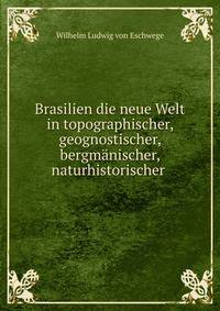 Brasilien die neue Welt in topographischer, geognostischer, bergmanischer, naturhistorischer .