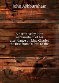 A narrative by John Ashburnham of his attendance on king Charles the first from Oxford to the .