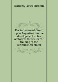 The influence of Cicero upon Augustine : in the development of his oratorical theory for the training of the ecclesiastical orator