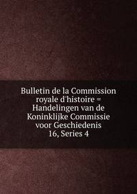 Bulletin de la Commission royale d`histoire = Handelingen van de Koninklijke Commissie voor Geschiedenis. 16, Series 4