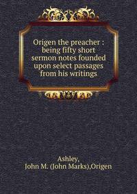 Origen the preacher : being fifty short sermon notes founded upon select passages from his writings