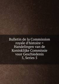 Bulletin de la Commission royale d`histoire = Handelingen van de Koninklijke Commissie voor Geschiedenis. 5, Series 5