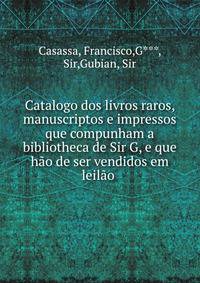 Catalogo dos livros raros, manuscriptos e impressos que compunham a bibliotheca de Sir G, e que hao de ser vendidos em leilao