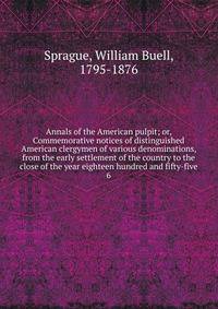 Annals of the American pulpit; or, Commemorative notices of distinguished American clergymen of various denominations, from the early settlement of the country to the close of the year eighteen hundred and fifty-five. 6
