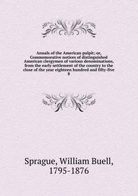 Annals of the American pulpit; or, Commemorative notices of distinguished American clergymen of various denominations, from the early settlement of the country to the close of the year eighteen hundred and fifty-five. 8