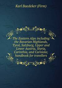 The Eastern Alps including the Bavarian Highlands, Tyrol, Salzburg, Upper and Lower Austria, Styria, Carinthia, and Carniola; handbook for travellers