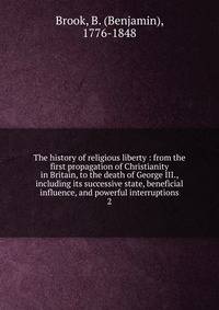 The history of religious liberty : from the first propagation of Christianity in Britain, to the death of George III., including its successive state, beneficial influence, and powerful interruptions. 2