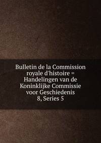 Bulletin de la Commission royale d`histoire = Handelingen van de Koninklijke Commissie voor Geschiedenis. 8, Series 5