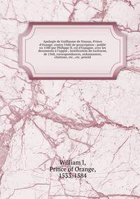 Apologie de Guillaume de Nassau, Prince d'Orange, contre l'?dit de proscription : publi? en 1580 par Philippe II, roi d'Espagne, avec les documents ? l'appui ; Justification du taciturne, de 1568, correspondances, ordonnances, citations, etc., etc. p
