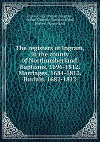 The registers of Ingram, in the county of Northumberland. Baptisms, 1696-1812. Marriages, 1684-1812. Burials, 1682-1812
