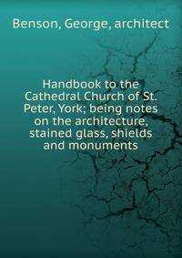 Handbook to the Cathedral Church of St. Peter, York; being notes on the architecture, stained glass, shields and monuments