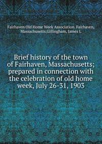 Brief history of the town of Fairhaven, Massachusetts; prepared in connection with the celebration of old home week, July 26-31, 1903