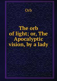 The orb of light; or, The Apocalyptic vision, by a lady