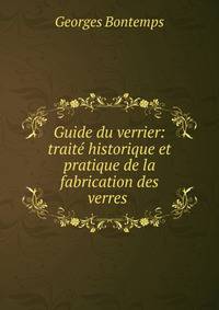 Guide du verrier: traite historique et pratique de la fabrication des verres .
