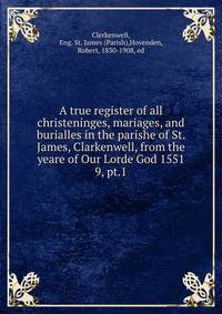 A true register of all christeninges, mariages, and burialles in the parishe of St. James, Clarkenwell, from the yeare of Our Lorde God 1551. 9, pt.1