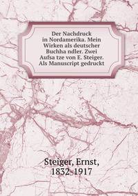 Der Nachdruck in Nordamerika. Mein Wirken als deutscher Buchha?ndler. Zwei Aufsa?tze von E. Steiger. Als Manuscript gedruckt