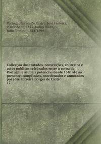 Colleccao dos tratados, convencoes, contratos e actos publicos celebrados entre a coroa de Portugal e as mais potencias desde 1640 ate ao presente, compilados, coordenados e annotados por Jose Ferreira Borges de Castro