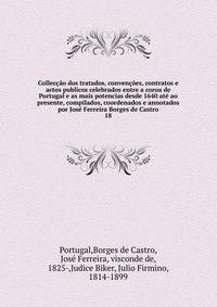 Colleccao dos tratados, convencoes, contratos e actos publicos celebrados entre a coroa de Portugal e as mais potencias desde 1640 ate ao presente, compilados, coordenados e annotados por Jose Ferreira Borges de Castro